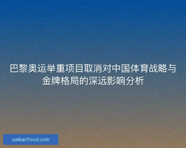 巴黎奥运举重项目取消对中国体育战略与金牌格局的深远影响分析 巴黎奥运举重项目取消对中国体育战略与金牌格局的深远影响分析