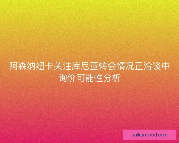 阿森纳纽卡关注库尼亚转会情况正洽谈中询价可能性分析 阿森纳纽卡关注库尼亚转会情况正洽谈中询价可能性分析