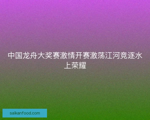 中国龙舟大奖赛激情开赛激荡江河竞逐水上荣耀