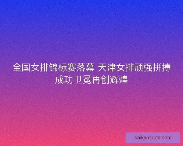 全国女排锦标赛落幕 天津女排顽强拼搏成功卫冕再创辉煌