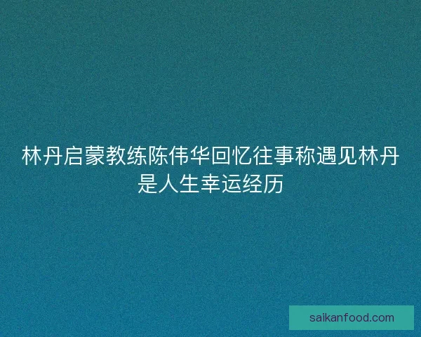 林丹启蒙教练陈伟华回忆往事称遇见林丹是人生幸运经历