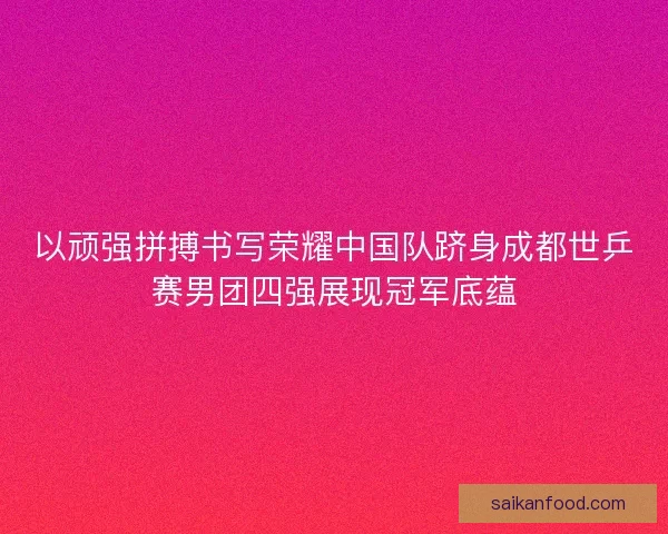 以顽强拼搏书写荣耀中国队跻身成都世乒赛男团四强展现冠军底蕴