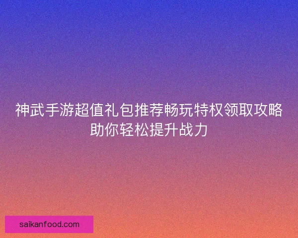 神武手游超值礼包推荐畅玩特权领取攻略助你轻松提升战力 神武手游超值礼包推荐畅玩特权领取攻略助你轻松提升战力