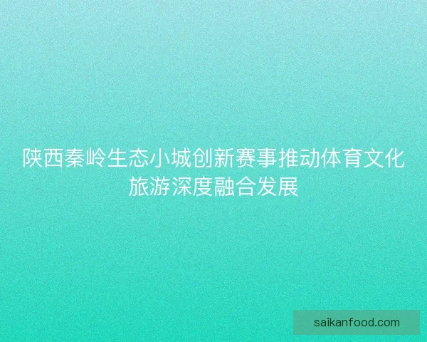 陕西秦岭生态小城创新赛事推动体育文化旅游深度融合发展 陕西秦岭生态小城创新赛事推动体育文化旅游深度融合发展
