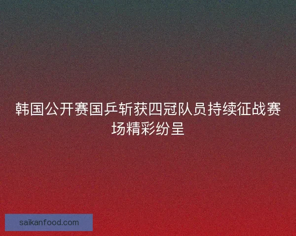 韩国公开赛国乒斩获四冠队员持续征战赛场精彩纷呈 韩国公开赛国乒斩获四冠队员持续征战赛场精彩纷呈