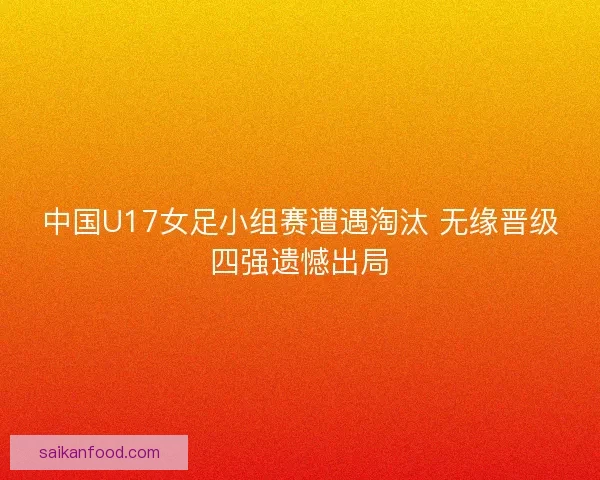 中国U17女足小组赛遭遇淘汰 无缘晋级四强遗憾出局