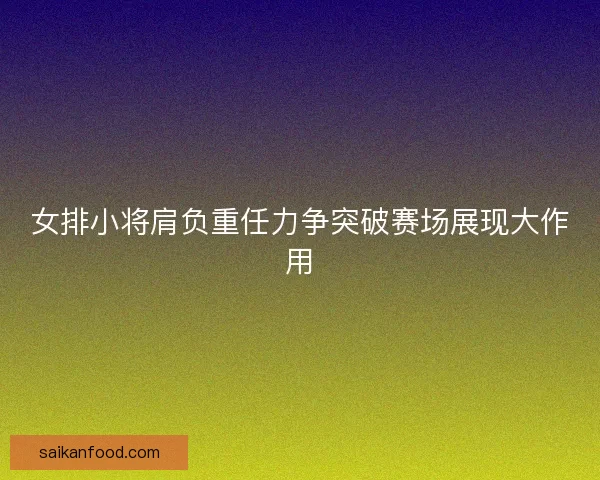 女排小将肩负重任力争突破赛场展现大作用