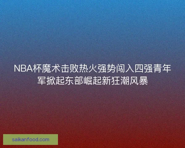 NBA杯魔术击败热火强势闯入四强青年军掀起东部崛起新狂潮风暴