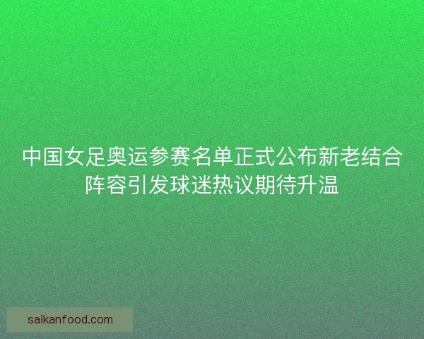 中国女足奥运参赛名单正式公布新老结合阵容引发球迷热议期待升温
