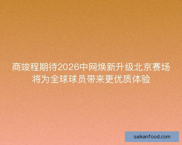 商竣程期待2026中网焕新升级北京赛场将为全球球员带来更优质体验