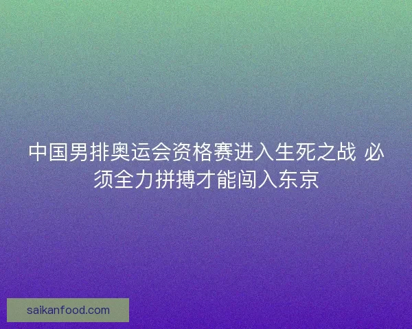 中国男排奥运会资格赛进入生死之战 必须全力拼搏才能闯入东京