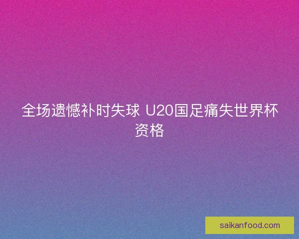 全场遗憾补时失球 U20国足痛失世界杯资格 全场遗憾补时失球 U20国足痛失世界杯资格