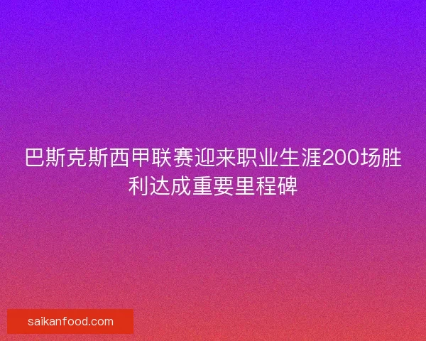 巴斯克斯西甲联赛迎来职业生涯200场胜利达成重要里程碑
