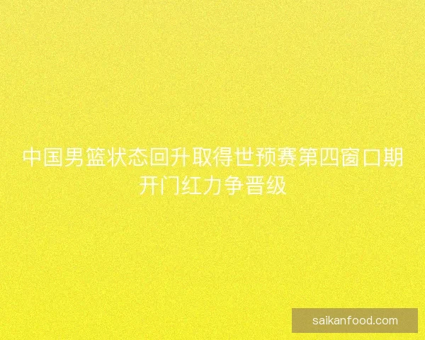 中国男篮状态回升取得世预赛第四窗口期开门红力争晋级