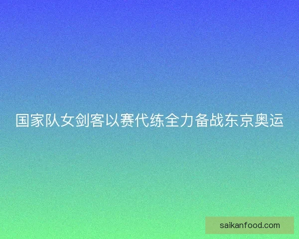 国家队女剑客以赛代练全力备战东京奥运 国家队女剑客以赛代练全力备战东京奥运