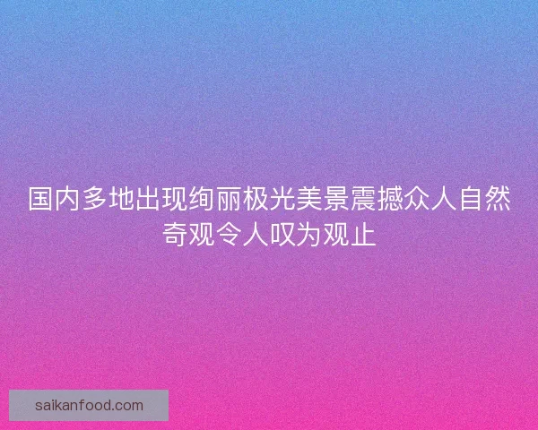 国内多地出现绚丽极光美景震撼众人自然奇观令人叹为观止
