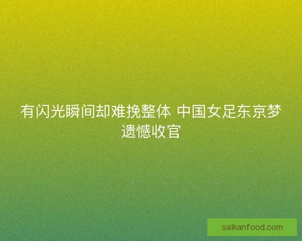 有闪光瞬间却难挽整体 中国女足东京梦遗憾收官