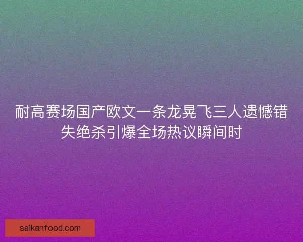 耐高赛场国产欧文一条龙晃飞三人遗憾错失绝杀引爆全场热议瞬间时